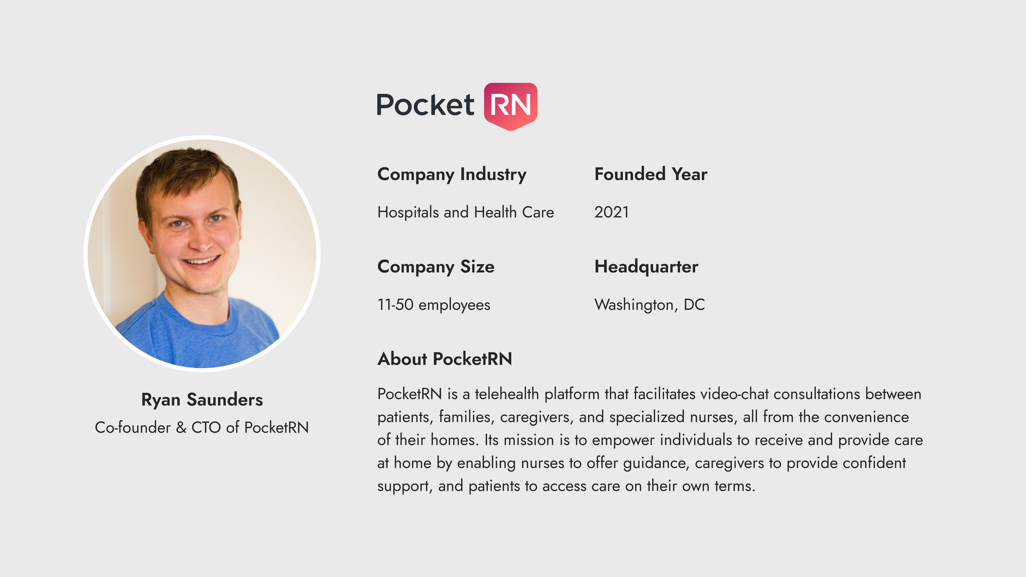 The profile is of Ryan Saunders, Co-founder & CTO of PocketRN / Company Name: Pocket RN Company Industry: Hospitals and Health Care Founded Year: 2021 Company Size: 11-50 employees Headquarter: Washington, DC About PocketRN: PocketRN is a telehealth platform that facilitates video-chat consultations between patients, families, caregivers, and specialized nurses, all from the convenience of their homes. Its mission is to empower individuals to receive and provide care at home by enabling nurses to offer guidance, caregivers to provide confident support, and patients to access care on their own terms.